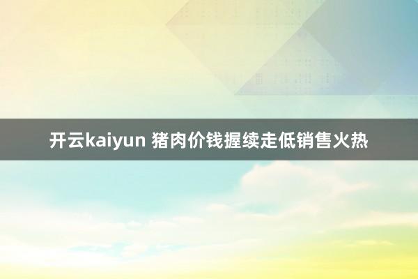 开云kaiyun 猪肉价钱握续走低销售火热