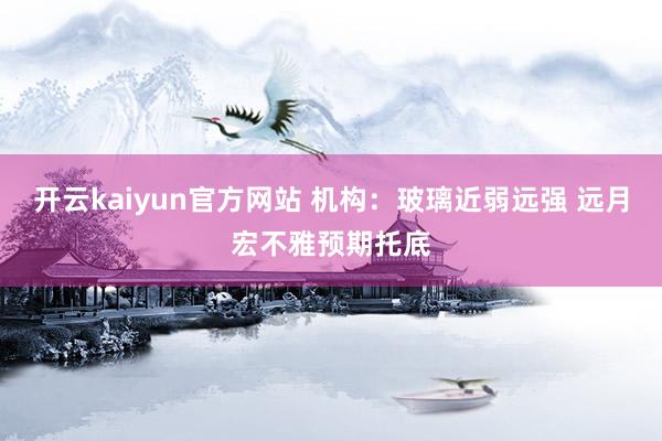 开云kaiyun官方网站 机构：玻璃近弱远强 远月宏不雅预期托底