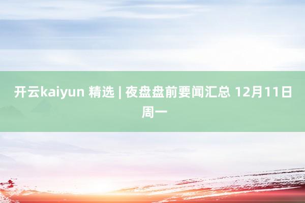 开云kaiyun 精选 | 夜盘盘前要闻汇总 12月11日 周一