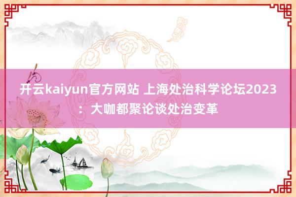 开云kaiyun官方网站 上海处治科学论坛2023：大咖都聚论谈处治变革