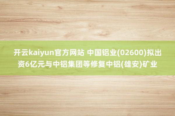 开云kaiyun官方网站 中国铝业(02600)拟出资6亿元与中铝集团等修复中铝(雄安)矿业