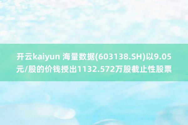 开云kaiyun 海量数据(603138.SH)以9.05元/股的价钱授出1132.572万股截止性股票