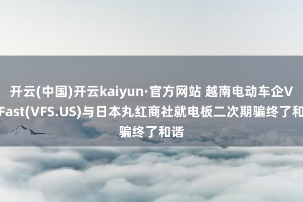 开云(中国)开云kaiyun·官方网站 越南电动车企VinFast(VFS.US)与日本丸红商社就电板二次期骗终了和谐