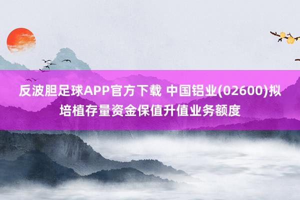 反波胆足球APP官方下载 中国铝业(02600)拟培植存量资金保值升值业务额度