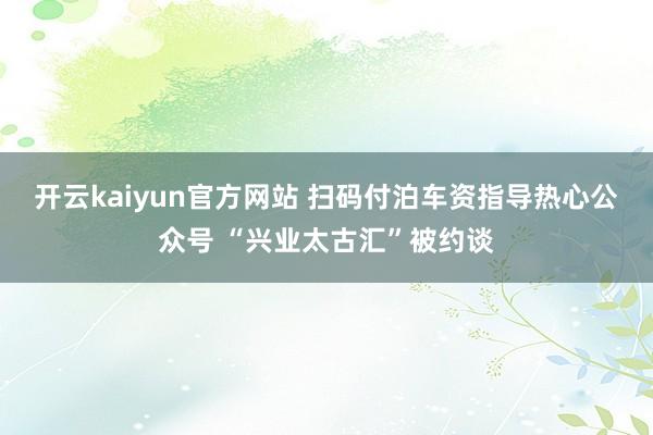 开云kaiyun官方网站 扫码付泊车资指导热心公众号 “兴业太古汇”被约谈