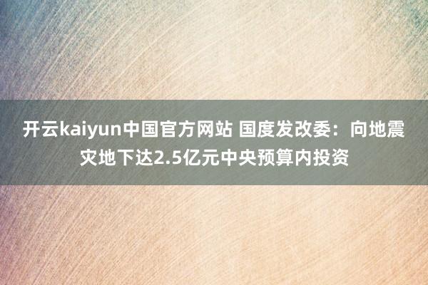 开云kaiyun中国官方网站 国度发改委：向地震灾地下达2.5亿元中央预算内投资