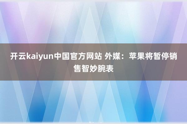 开云kaiyun中国官方网站 外媒：苹果将暂停销售智妙腕表