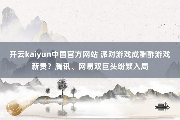 开云kaiyun中国官方网站 派对游戏成酬酢游戏新贵？腾讯、网易双巨头纷繁入局