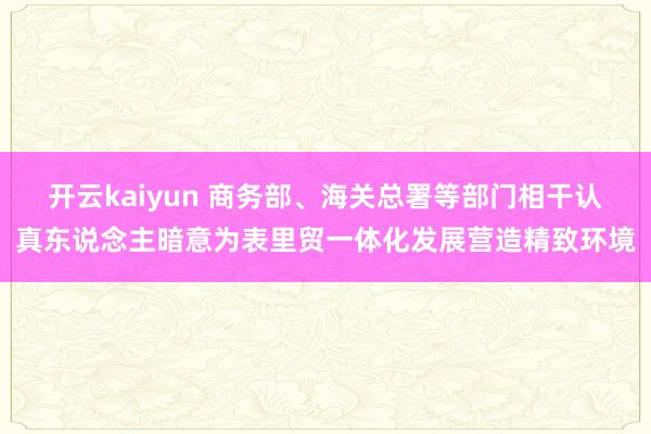 开云kaiyun 商务部、海关总署等部门相干认真东说念主暗意为表里贸一体化发展营造精致环境