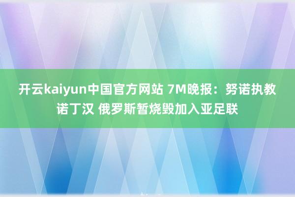 开云kaiyun中国官方网站 7M晚报：努诺执教诺丁汉 俄罗斯暂烧毁加入亚足联