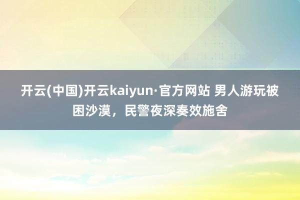 开云(中国)开云kaiyun·官方网站 男人游玩被困沙漠，民警夜深奏效施舍