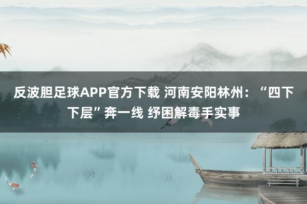 反波胆足球APP官方下载 河南安阳林州：“四下下层”奔一线 纾困解毒手实事