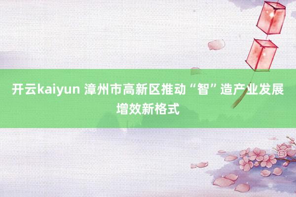 开云kaiyun 漳州市高新区推动“智”造产业发展增效新格式