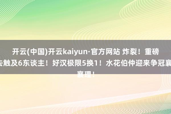 开云(中国)开云kaiyun·官方网站 炸裂！重磅来去触及6东谈主！好汉极限5换1！水花伯仲迎来争冠襄理！