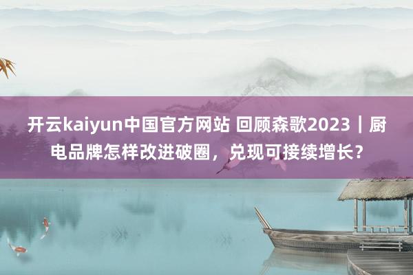 开云kaiyun中国官方网站 回顾森歌2023｜厨电品牌怎样改进破圈，兑现可接续增长？