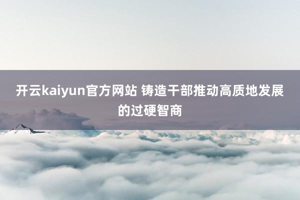 开云kaiyun官方网站 铸造干部推动高质地发展的过硬智商