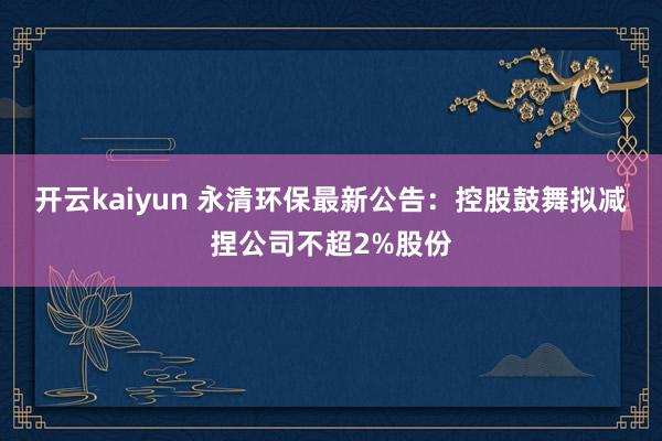 开云kaiyun 永清环保最新公告：控股鼓舞拟减捏公司不超2%股份