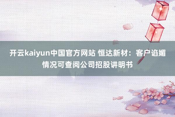 开云kaiyun中国官方网站 恒达新材：客户谄媚情况可查阅公司招股讲明书