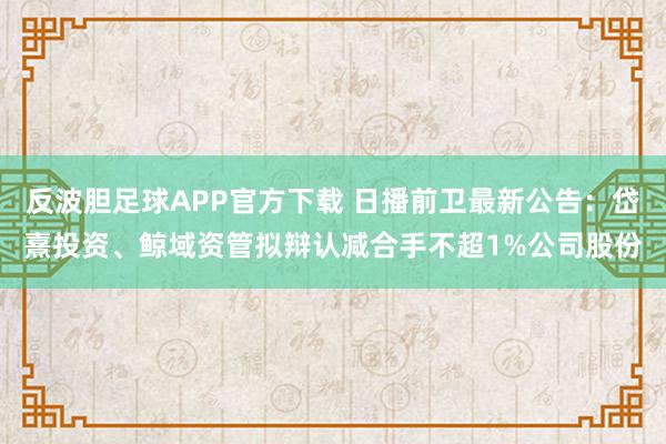 反波胆足球APP官方下载 日播前卫最新公告：岱熹投资、鲸域资管拟辩认减合手不超1%公司股份