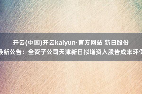 开云(中国)开云kaiyun·官方网站 新日股份最新公告：全资子公司天津新日拟增资入股告成来环保