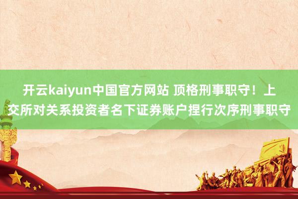 开云kaiyun中国官方网站 顶格刑事职守！上交所对关系投资者名下证券账户捏行次序刑事职守