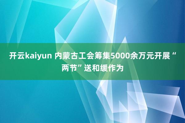 开云kaiyun 内蒙古工会筹集5000余万元开展“两节”送和缓作为