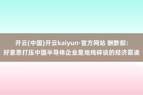 开云(中国)开云kaiyun·官方网站 酬酢部：好意思打压中国半导体企业是地纯碎谈的经济霸凌