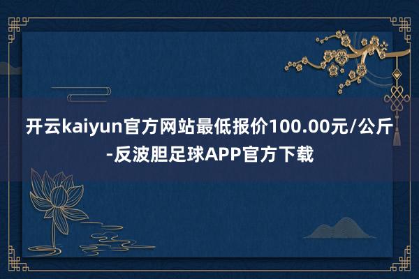 开云kaiyun官方网站最低报价100.00元/公斤-反波胆足球APP官方下载