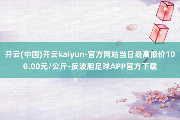 开云(中国)开云kaiyun·官方网站当日最高报价100.00元/公斤-反波胆足球APP官方下载