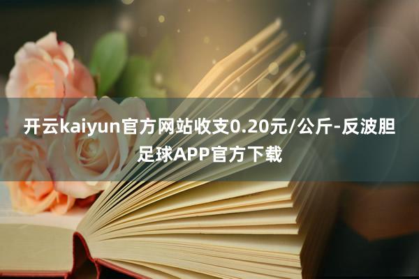 开云kaiyun官方网站收支0.20元/公斤-反波胆足球APP官方下载