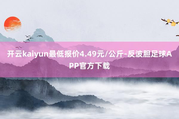 开云kaiyun最低报价4.49元/公斤-反波胆足球APP官方下载