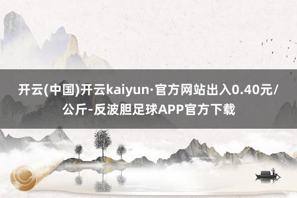 开云(中国)开云kaiyun·官方网站出入0.40元/公斤-反波胆足球APP官方下载