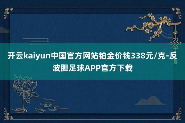 开云kaiyun中国官方网站铂金价钱338元/克-反波胆足球APP官方下载