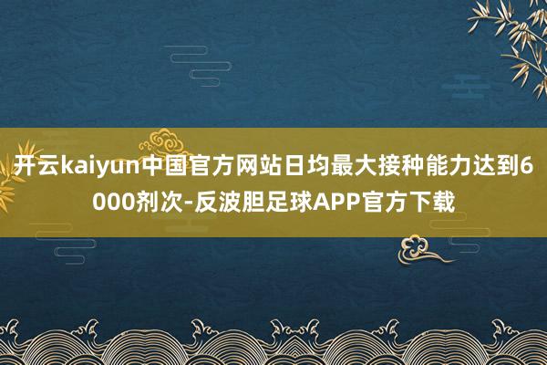 开云kaiyun中国官方网站日均最大接种能力达到6000剂次-反波胆足球APP官方下载