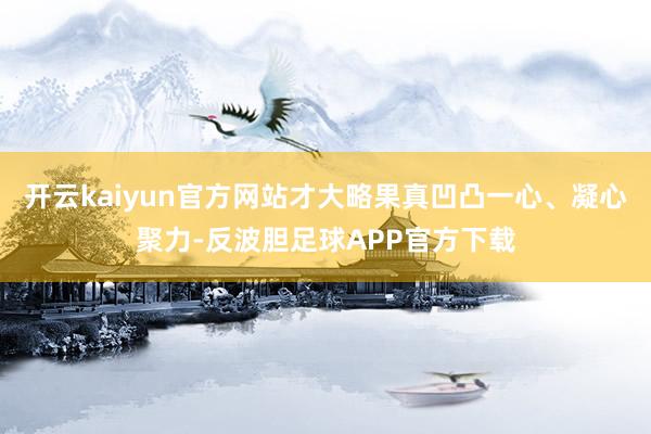 开云kaiyun官方网站才大略果真凹凸一心、凝心聚力-反波胆足球APP官方下载