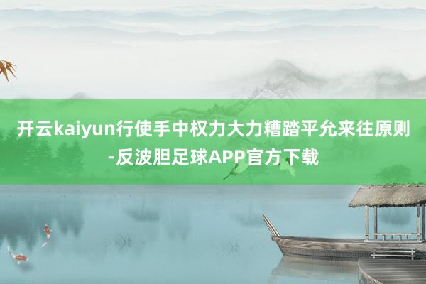 开云kaiyun行使手中权力大力糟踏平允来往原则-反波胆足球APP官方下载