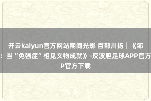 开云kaiyun官方网站期间光影 百部川扬｜《邹若然：当“免强症”相见文物成就》-反波胆足球APP官方下载