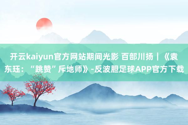 开云kaiyun官方网站期间光影 百部川扬｜《袁东珏：“跳赞”斥地师》-反波胆足球APP官方下载