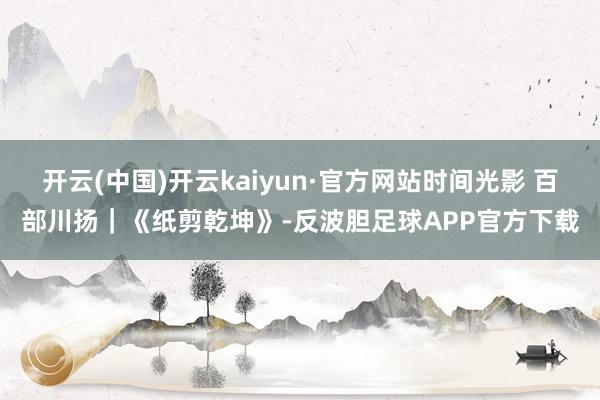 开云(中国)开云kaiyun·官方网站时间光影 百部川扬｜《纸剪乾坤》-反波胆足球APP官方下载