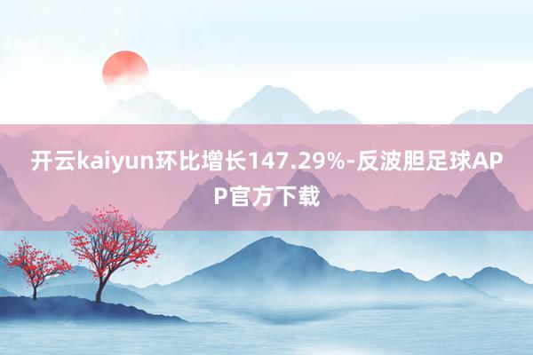 开云kaiyun环比增长147.29%-反波胆足球APP官方下载