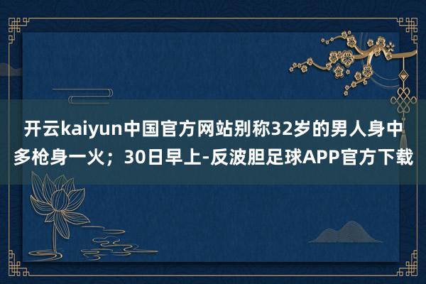 开云kaiyun中国官方网站别称32岁的男人身中多枪身一火；30日早上-反波胆足球APP官方下载