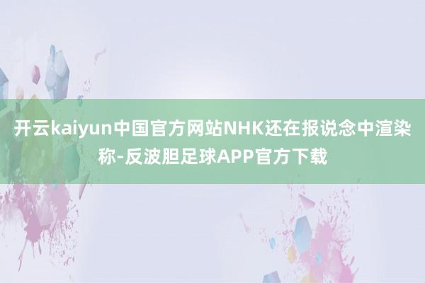 开云kaiyun中国官方网站NHK还在报说念中渲染称-反波胆足球APP官方下载