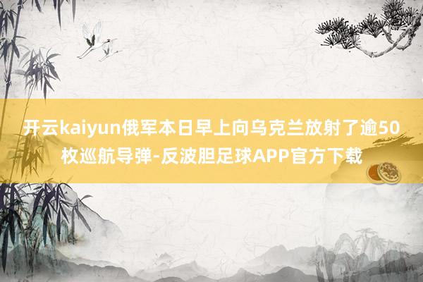 开云kaiyun俄军本日早上向乌克兰放射了逾50枚巡航导弹-反波胆足球APP官方下载