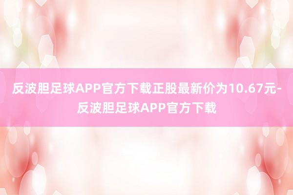 反波胆足球APP官方下载正股最新价为10.67元-反波胆足球APP官方下载