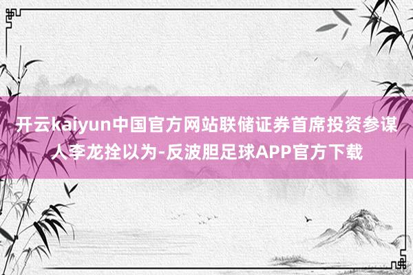 开云kaiyun中国官方网站联储证券首席投资参谋人李龙拴以为-反波胆足球APP官方下载