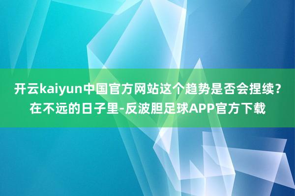 开云kaiyun中国官方网站这个趋势是否会捏续？在不远的日子里-反波胆足球APP官方下载