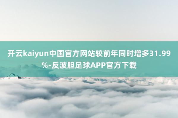 开云kaiyun中国官方网站较前年同时增多31.99%-反波胆足球APP官方下载