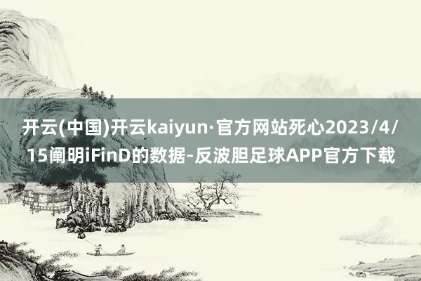 开云(中国)开云kaiyun·官方网站死心2023/4/15阐明iFinD的数据-反波胆足球APP官方下载