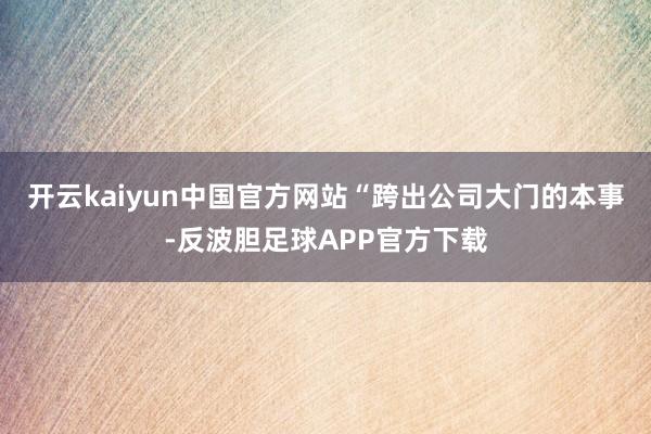 开云kaiyun中国官方网站“跨出公司大门的本事-反波胆足球APP官方下载