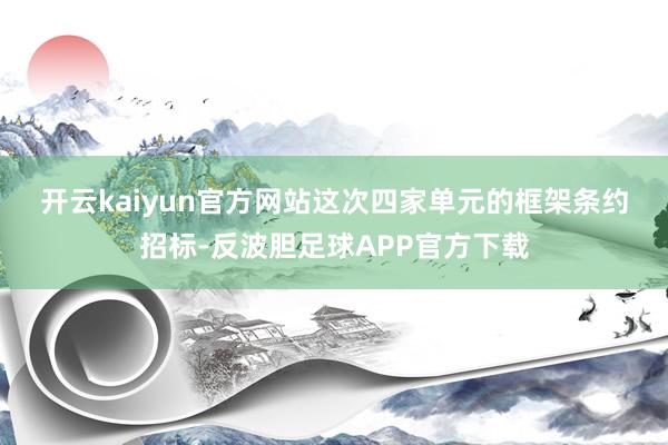 开云kaiyun官方网站　　这次四家单元的框架条约招标-反波胆足球APP官方下载